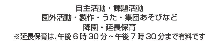 自主活動・課題活動 園外活動・製作・うた・集団あそびなど 降園・延長保育 ※延長保育は、午後6時30分~午後7時30分まで有料です